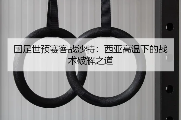 国足世预赛客战沙特：西亚高温下的战术破解之道