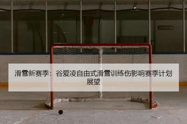 滑雪新赛季：谷爱凌自由式滑雪训练伤影响赛季计划展望