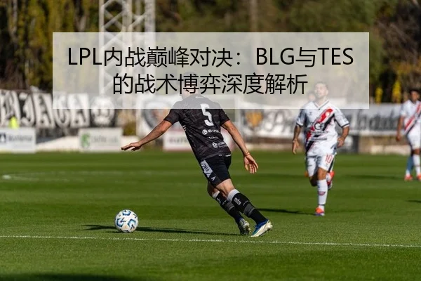 LPL内战巅峰对决：BLG与TES的战术博弈深度解析